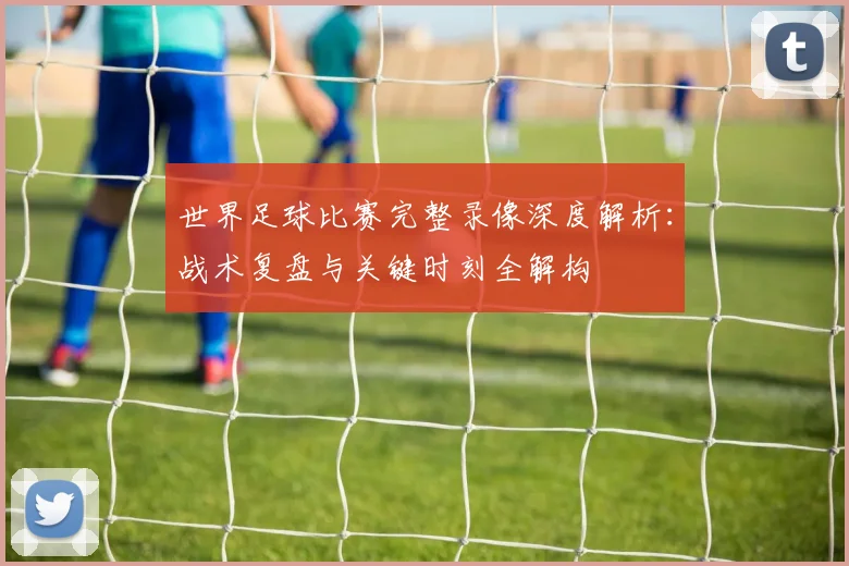世界足球比赛完整录像深度解析:战术复盘与关键时刻全解构