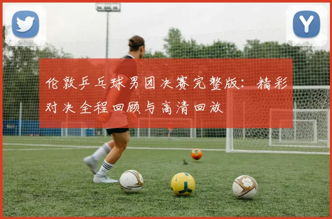 伦敦乒乓球男团决赛完整版:精彩对决全程回顾与高清回放