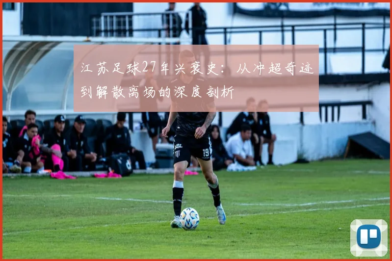 江苏足球27年兴衰史：从冲超奇迹到解散离场的深度剖析