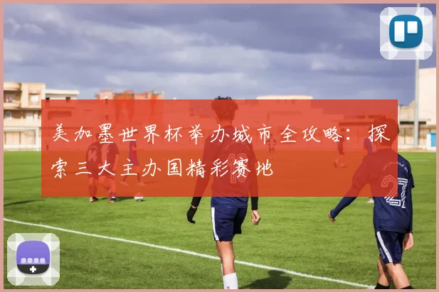美加墨世界杯举办城市全攻略:探索三大主办国精彩赛地