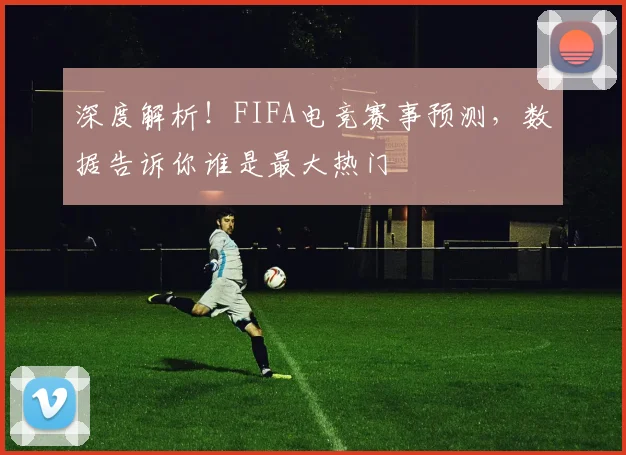 深度解析!FIFA电竞赛事预测,数据告诉你谁是最大热门
