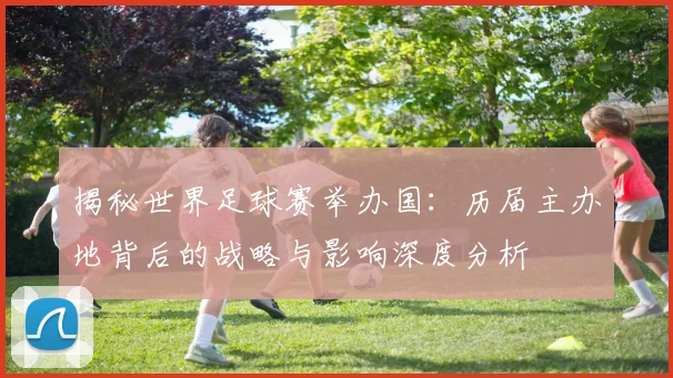 揭秘世界足球赛举办国：历届主办地背后的战略与影响深度分析
